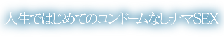 人生ではじめてのコンドームなしナマSEX