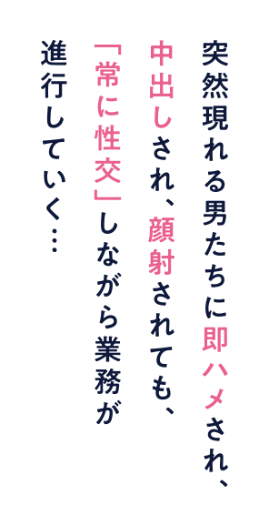 突然現れる男たちに即ハメされ、中出しされ、顔射されても、「常に性交」しながら業務が進行していく…