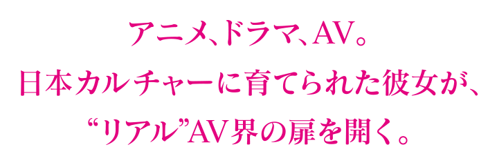 アニメ、ドラマ、AV。日本カルチャーに育てられた彼女が、“リアル”AV界の扉を開く。