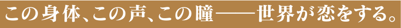 この体、この声、この瞳――世界が恋をする。