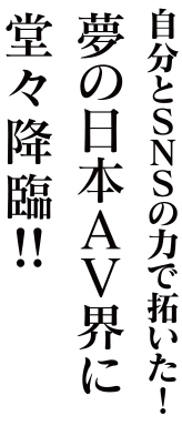 自分とSNSの力で招いた！夢の日本AV界に堂々降臨!!